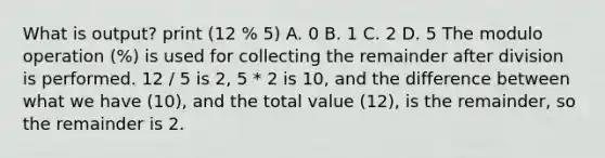 What is output? print (12 % 5) A. 0 B. 1 C. 2 D. 5 The modulo operation (%) is used for collecting the remainder after division is performed. 12 / 5 is 2, 5 * 2 is 10, and the difference between what we have (10), and the total value (12), is the remainder, so the remainder is 2.