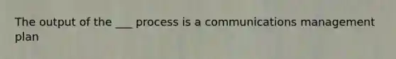 The output of the ___ process is a communications management plan
