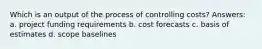 Which is an output of the process of controlling costs? Answers: a. project funding requirements b. cost forecasts c. basis of estimates d. scope baselines