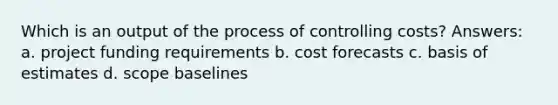 Which is an output of the process of controlling costs? Answers: a. project funding requirements b. cost forecasts c. basis of estimates d. scope baselines