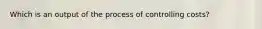 Which is an output of the process of controlling costs?