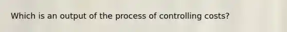 Which is an output of the process of controlling costs?