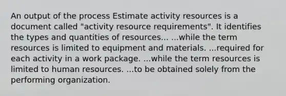 An output of the process Estimate activity resources is a document called "activity resource requirements". It identifies the types and quantities of resources... ...while the term resources is limited to equipment and materials. ...required for each activity in a work package. ...while the term resources is limited to human resources. ...to be obtained solely from the performing organization.