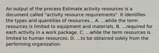 An output of the process Estimate activity resources is a document called "activity resource requirements". It identifies the types and quantities of resources... A. ...while the term resources is limited to equipment and materials. B. ...required for each activity in a work package. C. ...while the term resources is limited to human resources. D. ...to be obtained solely from the performing organization.