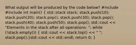 What output will be produced by the code below? #include #include int main() ( std::stack stack; stack.push(10); stack.push(20); stack.pop(); stack.push(30); stack.pop(); stack.push(40); stack.push(50); stack.pop(); std::cout << "Elements in the stack after all operations: "; while (!stack.empty()) { std::cout << stack.top() << " "; stack.pop();)std::cout << std::endl; return 0; }