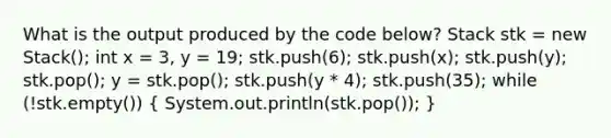 What is the output produced by the code below? Stack stk = new Stack (); int x = 3, y = 19; stk.push(6); stk.push(x); stk.push(y); stk.pop(); y = stk.pop(); stk.push(y * 4); stk.push(35); while (!stk.empty()) ( System.out.println(stk.pop()); )