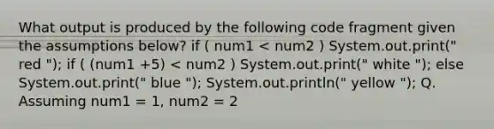 What output is produced by the following code fragment given the assumptions below? if ( num1 < num2 ) System.out.print(" red "); if ( (num1 +5) < num2 ) System.out.print(" white "); else System.out.print(" blue "); System.out.println(" yellow "); Q. Assuming num1 = 1, num2 = 2