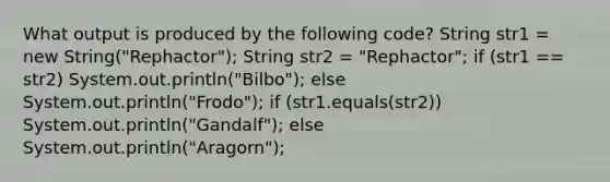 What output is produced by the following code? String str1 = new String("Rephactor"); String str2 = "Rephactor"; if (str1 == str2) System.out.println("Bilbo"); else System.out.println("Frodo"); if (str1.equals(str2)) System.out.println("Gandalf"); else System.out.println("Aragorn");