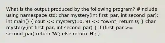 What is the output produced by the following program? #include using namespace std; char mystery(int first_par, int second_par); int main() ( cout = second_par) return 'W'; else return 'H'; )