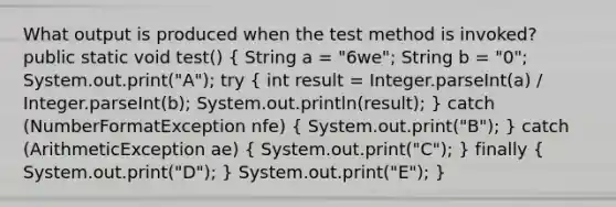 What output is produced when the test method is invoked? public static void test() ( String a = "6we"; String b = "0"; System.out.print("A"); try { int result = Integer.parseInt(a) / Integer.parseInt(b); System.out.println(result); ) catch (NumberFormatException nfe) ( System.out.print("B"); ) catch (ArithmeticException ae) ( System.out.print("C"); ) finally ( System.out.print("D"); ) System.out.print("E"); }