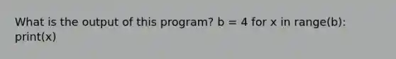 What is the output of this program? b = 4 for x in range(b): print(x)