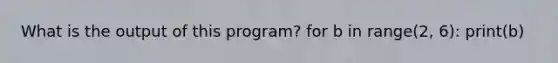 What is the output of this program? for b in range(2, 6): print(b)