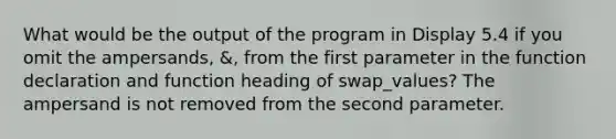 What would be the output of the program in Display 5.4 if you omit the ampersands, &, from the first parameter in the function declaration and function heading of swap_values? The ampersand is not removed from the second parameter.