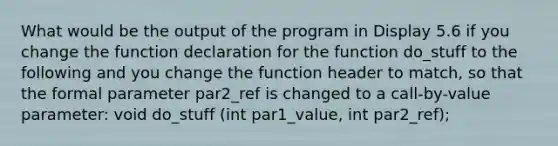 What would be the output of the program in Display 5.6 if you change the function declaration for the function do_stuff to the following and you change the function header to match, so that the formal parameter par2_ref is changed to a call-by-value parameter: void do_stuff (int par1_value, int par2_ref);