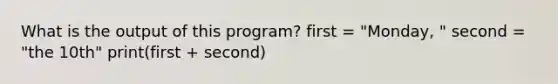 What is the output of this program? first = "Monday, " second = "the 10th" print(first + second)