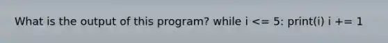 What is the output of this program? while i <= 5: print(i) i += 1