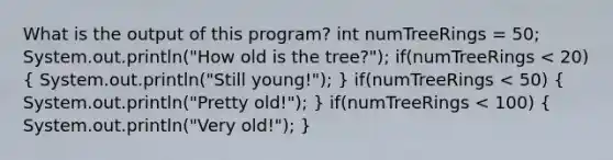 What is the output of this program? int numTreeRings = 50; System.out.println("How old is the tree?"); if(numTreeRings < 20) ( System.out.println("Still young!"); ) if(numTreeRings < 50) ( System.out.println("Pretty old!"); ) if(numTreeRings < 100) ( System.out.println("Very old!"); )