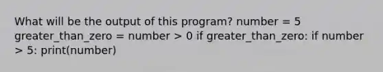 What will be the output of this program? number = 5 greater_than_zero = number > 0 if greater_than_zero: if number > 5: print(number)