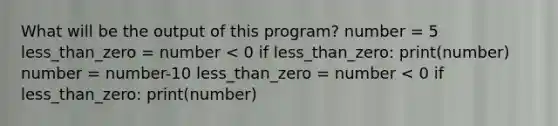 What will be the output of this program? number = 5 less_than_zero = number < 0 if less_than_zero: print(number) number = number-10 less_than_zero = number < 0 if less_than_zero: print(number)