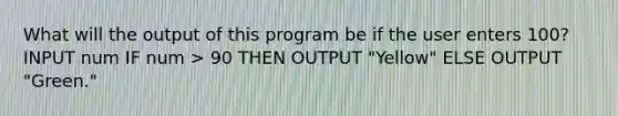 What will the output of this program be if the user enters 100? INPUT num IF num > 90 THEN OUTPUT "Yellow" ELSE OUTPUT "Green."