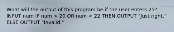 What will the output of this program be if the user enters 25? INPUT num IF num > 20 OR num < 22 THEN OUTPUT "Just right." ELSE OUTPUT "Invalid."