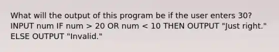 What will the output of this program be if the user enters 30? INPUT num IF num > 20 OR num < 10 THEN OUTPUT "Just right." ELSE OUTPUT "Invalid."