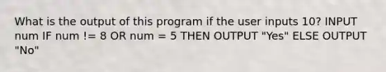 What is the output of this program if the user inputs 10? INPUT num IF num != 8 OR num = 5 THEN OUTPUT "Yes" ELSE OUTPUT "No"