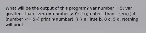 What will be the output of this program? var number = 5; var greater__than__zero = number > 0; if (greater__than__zero)( if (number <= 5){ println(number); ) } a. True b. 0 c. 5 d. Nothing will print