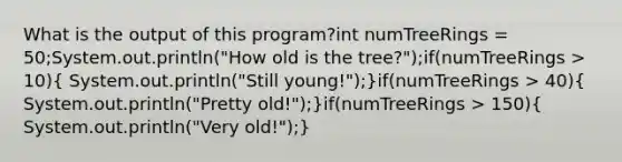 What is the output of this program?int numTreeRings = 50;System.out.println("How old is the tree?");if(numTreeRings > 10)( System.out.println("Still young!");)if(numTreeRings > 40)( System.out.println("Pretty old!");)if(numTreeRings > 150)( System.out.println("Very old!");)