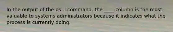 In the output of the ps -l command, the ____ column is the most valuable to systems administrators because it indicates what the process is currently doing.