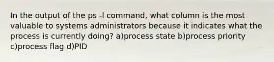 In the output of the ps -l command, what column is the most valuable to systems administrators because it indicates what the process is currently doing? a)process state b)process priority c)process flag d)PID