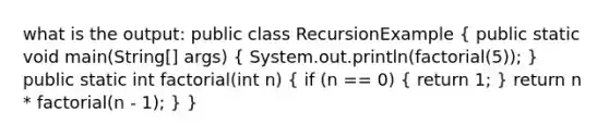 what is the output: public class RecursionExample ( public static void main(String[] args) { System.out.println(factorial(5)); ) public static int factorial(int n) ( if (n == 0) { return 1; ) return n * factorial(n - 1); } }