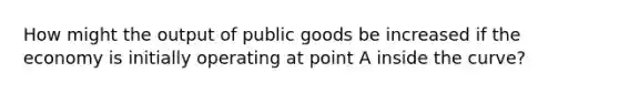 How might the output of public goods be increased if the economy is initially operating at point A inside the curve?