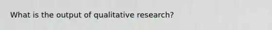 What is the output of qualitative research?