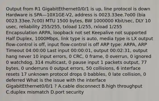 Output from R1 GigabitEthernet0/0/1 is up, line protocol is down Hardware is SPA—10X1GE-V2, address is 0023.33ee.7o00 (bia 0023.33ee.7c00) MTU 1500 bytes, BW 1000000 Kbit/sec, DLY 10 usec, reliability 255/255, txload 1/255, rxload 1/255 Encapsulation ARPA, loopback not set Keepalive not supported Half Duplex, 1000Mbps, link type is auto, media type is LX output flow-control is off, input flow-control is off ARP type: ARPA, ARP Timeout 04:00:00 Last input 00:00:01, output 00:02:31, output hang never 10 input errors, 0 CRC, 0 frame, 0 overrun, 0 ignored 0 watchdog, 314 multicast, 0 pause input 1 packets output, 77 bytes, 0 underruns 0 output errors, 50 collisions, 6 interface resets 17 unknown protocol drops 0 babbles, 0 late collision, 0 deferred What is the issue with the interface GigabitEthernet0/0/1 ? A.cable disconnect B.high throughput C.duplex mismatch D.port security