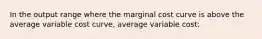 In the output range where the marginal cost curve is above the average variable cost curve, average variable cost: