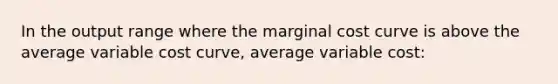 In the output range where the marginal cost curve is above the average variable cost curve, average variable cost: