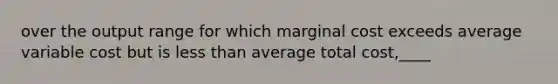 over the output range for which marginal cost exceeds average variable cost but is less than average total cost,____