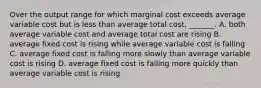 Over the output range for which marginal cost exceeds average variable cost but is less than average total​ cost, _______. A. both average variable cost and average total cost are rising B. average fixed cost is rising while average variable cost is falling C. average fixed cost is falling more slowly than average variable cost is rising D. average fixed cost is falling more quickly than average variable cost is rising