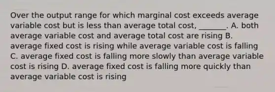 Over the output range for which marginal cost exceeds average variable cost but is less than average total​ cost, _______. A. both average variable cost and average total cost are rising B. average fixed cost is rising while average variable cost is falling C. average fixed cost is falling more slowly than average variable cost is rising D. average fixed cost is falling more quickly than average variable cost is rising