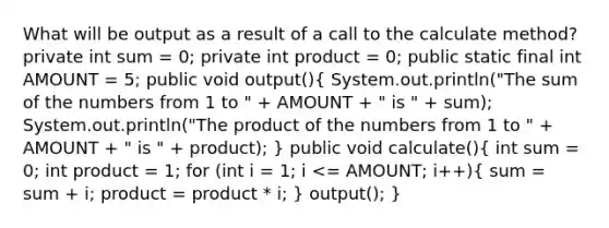 What will be output as a result of a call to the calculate method? private int sum = 0; private int product = 0; public static final int AMOUNT = 5; public void output()( System.out.println("The sum of the numbers from 1 to " + AMOUNT + " is " + sum); System.out.println("The product of the numbers from 1 to " + AMOUNT + " is " + product); ) public void calculate()( int sum = 0; int product = 1; for (int i = 1; i <= AMOUNT; i++){ sum = sum + i; product = product * i; ) output(); }