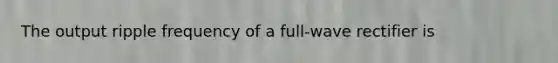 The output ripple frequency of a full-wave rectifier is