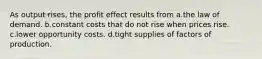 As output rises, the profit effect results from a.the law of demand. b.constant costs that do not rise when prices rise. c.lower opportunity costs. d.tight supplies of factors of production.