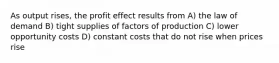 As output rises, the profit effect results from A) the law of demand B) tight supplies of factors of production C) lower opportunity costs D) constant costs that do not rise when prices rise