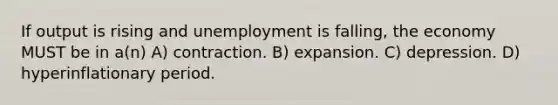 If output is rising and unemployment is falling, the economy MUST be in a(n) A) contraction. B) expansion. C) depression. D) hyperinflationary period.