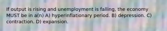 If output is rising and unemployment is falling, the economy MUST be in a(n) A) hyperinflationary period. B) depression. C) contraction. D) expansion.