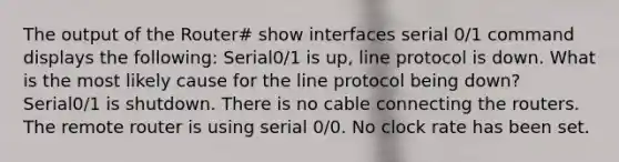 The output of the Router# show interfaces serial 0/1 command displays the following: Serial0/1 is up, line protocol is down. What is the most likely cause for the line protocol being down? Serial0/1 is shutdown. There is no cable connecting the routers. The remote router is using serial 0/0. No clock rate has been set.