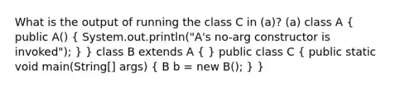 What is the output of running the class C in (a)? (a) class A ( public A() { System.out.println("A's no-arg constructor is invoked"); ) } class B extends A ( ) public class C ( public static void main(String[] args) { B b = new B(); ) }