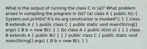 What is the output of running the class C in (a)? What problem arises in compiling the program in (b)? (a) class A ( public A() { System.out.println("A's no-arg constructor is invoked"); ) } class B extends A ( ) public class C ( public static void main(String[] args) { B b = new B(); ) } (b) class A ( public A(int x) { ) } class B extends A ( public B() { ) } public class C ( public static void main(String[] args) { B b = new B(); ) }