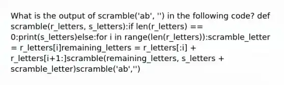 What is the output of scramble('ab', '') in the following code? def scramble(r_letters, s_letters):if len(r_letters) == 0:print(s_letters)else:for i in range(len(r_letters)):scramble_letter = r_letters[i]remaining_letters = r_letters[:i] + r_letters[i+1:]scramble(remaining_letters, s_letters + scramble_letter)scramble('ab','')